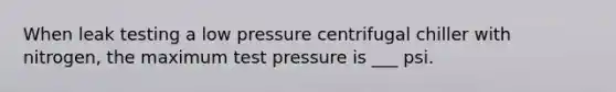 When leak testing a low pressure centrifugal chiller with nitrogen, the maximum test pressure is ___ psi.