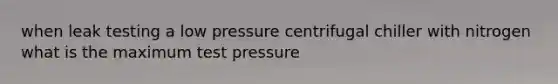 when leak testing a low pressure centrifugal chiller with nitrogen what is the maximum test pressure