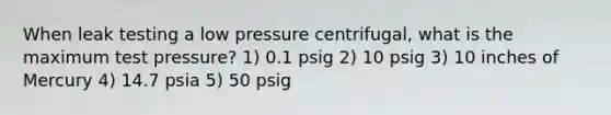 When leak testing a low pressure centrifugal, what is the maximum test pressure? 1) 0.1 psig 2) 10 psig 3) 10 inches of Mercury 4) 14.7 psia 5) 50 psig