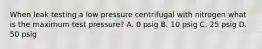 When leak testing a low pressure centrifugal with nitrogen what is the maximum test pressure? A. 0 psig B. 10 psig C. 25 psig D. 50 psig