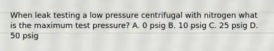 When leak testing a low pressure centrifugal with nitrogen what is the maximum test pressure? A. 0 psig B. 10 psig C. 25 psig D. 50 psig