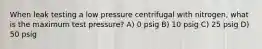 When leak testing a low pressure centrifugal with nitrogen, what is the maximum test pressure? A) 0 psig B) 10 psig C) 25 psig D) 50 psig