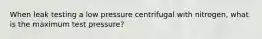 When leak testing a low pressure centrifugal with nitrogen, what is the maximum test pressure?