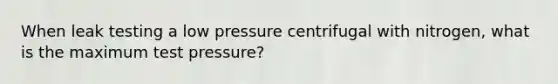 When leak testing a low pressure centrifugal with nitrogen, what is the maximum test pressure?