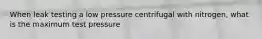 When leak testing a low pressure centrifugal with nitrogen, what is the maximum test pressure