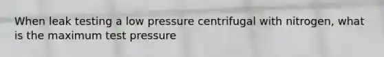 When leak testing a low pressure centrifugal with nitrogen, what is the maximum test pressure