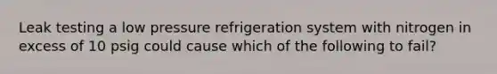 Leak testing a low pressure refrigeration system with nitrogen in excess of 10 psig could cause which of the following to fail?