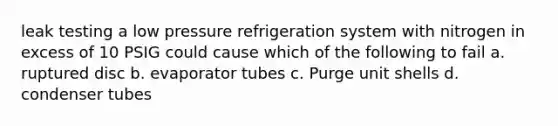 leak testing a low pressure refrigeration system with nitrogen in excess of 10 PSIG could cause which of the following to fail a. ruptured disc b. evaporator tubes c. Purge unit shells d. condenser tubes