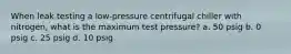 When leak testing a low-pressure centrifugal chiller with nitrogen, what is the maximum test pressure? a. 50 psig b. 0 psig c. 25 psig d. 10 psig