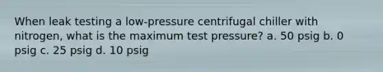 When leak testing a low-pressure centrifugal chiller with nitrogen, what is the maximum test pressure? a. 50 psig b. 0 psig c. 25 psig d. 10 psig