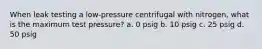 When leak testing a low-pressure centrifugal with nitrogen, what is the maximum test pressure? a. 0 psig b. 10 psig c. 25 psig d. 50 psig