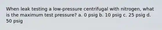 When leak testing a low-pressure centrifugal with nitrogen, what is the maximum test pressure? a. 0 psig b. 10 psig c. 25 psig d. 50 psig