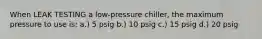 When LEAK TESTING a low-pressure chiller, the maximum pressure to use is; a.) 5 psig b.) 10 psig c.) 15 psig d.) 20 psig