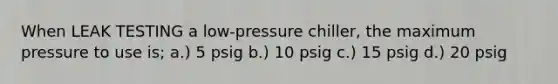 When LEAK TESTING a low-pressure chiller, the maximum pressure to use is; a.) 5 psig b.) 10 psig c.) 15 psig d.) 20 psig