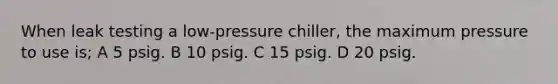 When leak testing a low-pressure chiller, the maximum pressure to use is; A 5 psig. B 10 psig. C 15 psig. D 20 psig.