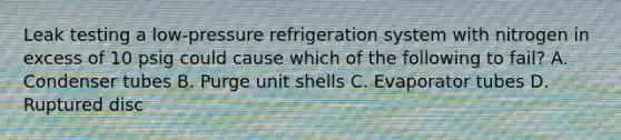 Leak testing a low-pressure refrigeration system with nitrogen in excess of 10 psig could cause which of the following to fail? A. Condenser tubes B. Purge unit shells C. Evaporator tubes D. Ruptured disc