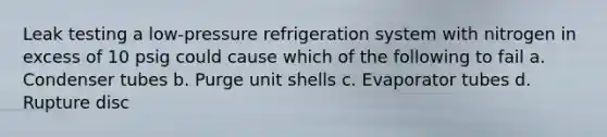 Leak testing a low-pressure refrigeration system with nitrogen in excess of 10 psig could cause which of the following to fail a. Condenser tubes b. Purge unit shells c. Evaporator tubes d. Rupture disc