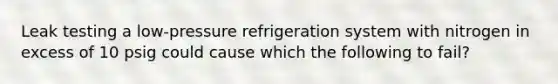 Leak testing a low-pressure refrigeration system with nitrogen in excess of 10 psig could cause which the following to fail?