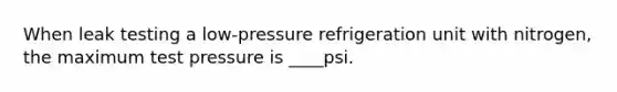 When leak testing a low-pressure refrigeration unit with nitrogen, the maximum test pressure is ____psi.