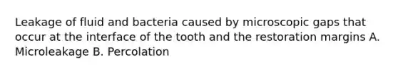 Leakage of fluid and bacteria caused by microscopic gaps that occur at the interface of the tooth and the restoration margins A. Microleakage B. Percolation