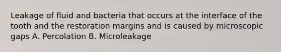 Leakage of fluid and bacteria that occurs at the interface of the tooth and the restoration margins and is caused by microscopic gaps A. Percolation B. Microleakage