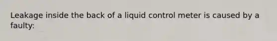 Leakage inside the back of a liquid control meter is caused by a faulty: