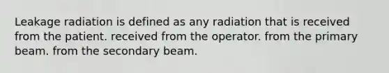 Leakage radiation is defined as any radiation that is received from the patient. received from the operator. from the primary beam. from the secondary beam.