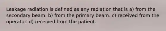 Leakage radiation is defined as any radiation that is a) from the secondary beam. b) from the primary beam. c) received from the operator. d) received from the patient.