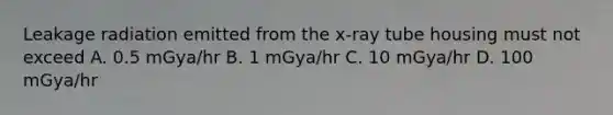 Leakage radiation emitted from the x-ray tube housing must not exceed A. 0.5 mGya/hr B. 1 mGya/hr C. 10 mGya/hr D. 100 mGya/hr