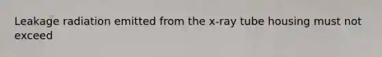 Leakage radiation emitted from the x-ray tube housing must not exceed