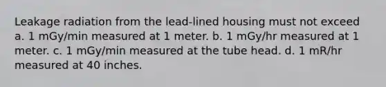 Leakage radiation from the lead-lined housing must not exceed a. 1 mGy/min measured at 1 meter. b. 1 mGy/hr measured at 1 meter. c. 1 mGy/min measured at the tube head. d. 1 mR/hr measured at 40 inches.