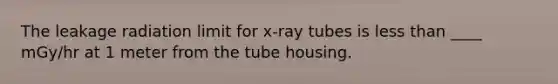 The leakage radiation limit for x-ray tubes is less than ____ mGy/hr at 1 meter from the tube housing.