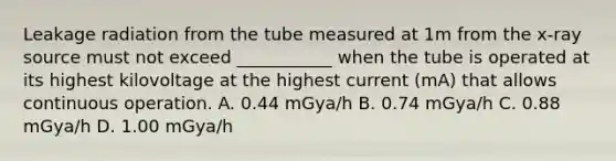 Leakage radiation from the tube measured at 1m from the x-ray source must not exceed ___________ when the tube is operated at its highest kilovoltage at the highest current (mA) that allows continuous operation. A. 0.44 mGya/h B. 0.74 mGya/h C. 0.88 mGya/h D. 1.00 mGya/h