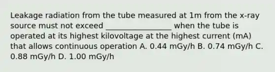 Leakage radiation from the tube measured at 1m from the x-ray source must not exceed _________________ when the tube is operated at its highest kilovoltage at the highest current (mA) that allows continuous operation A. 0.44 mGy/h B. 0.74 mGy/h C. 0.88 mGy/h D. 1.00 mGy/h