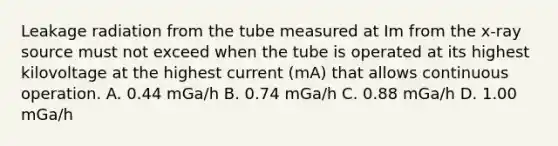 Leakage radiation from the tube measured at Im from the x-ray source must not exceed when the tube is operated at its highest kilovoltage at the highest current (mA) that allows continuous operation. A. 0.44 mGa/h B. 0.74 mGa/h C. 0.88 mGa/h D. 1.00 mGa/h