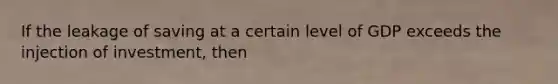 If the leakage of saving at a certain level of GDP exceeds the injection of investment, then