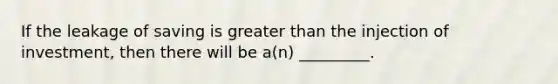 If the leakage of saving is greater than the injection of investment, then there will be a(n) _________.