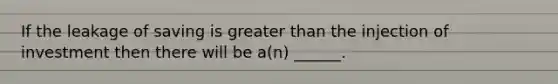 If the leakage of saving is greater than the injection of investment then there will be a(n) ______.