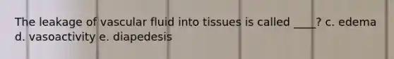 The leakage of vascular fluid into tissues is called ____? c. edema d. vasoactivity e. diapedesis