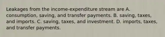 Leakages from the income-expenditure stream are A. consumption, saving, and transfer payments. B. saving, taxes, and imports. C. saving, taxes, and investment. D. imports, taxes, and transfer payments.