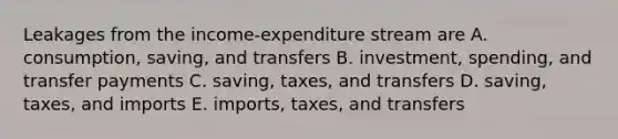 Leakages from the income-expenditure stream are A. consumption, saving, and transfers B. investment, spending, and transfer payments C. saving, taxes, and transfers D. saving, taxes, and imports E. imports, taxes, and transfers