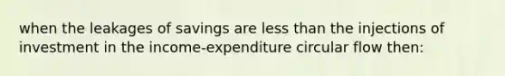 when the leakages of savings are less than the injections of investment in the income-expenditure circular flow then: