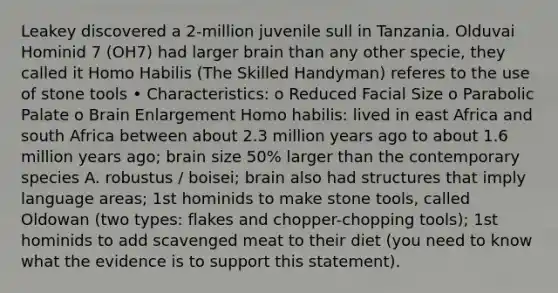 Leakey discovered a 2-million juvenile sull in Tanzania. Olduvai Hominid 7 (OH7) had larger brain than any other specie, they called it Homo Habilis (The Skilled Handyman) referes to the use of stone tools • Characteristics: o Reduced Facial Size o Parabolic Palate o Brain Enlargement Homo habilis: lived in east Africa and south Africa between about 2.3 million years ago to about 1.6 million years ago; brain size 50% larger than the contemporary species A. robustus / boisei; brain also had structures that imply language areas; 1st hominids to make stone tools, called Oldowan (two types: flakes and chopper-chopping tools); 1st hominids to add scavenged meat to their diet (you need to know what the evidence is to support this statement).