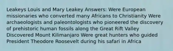 Leakeys Louis and Mary Leakey Answers: Were European missionaries who converted many Africans to Christianity Were archaeologists and paleontologists who pioneered the discovery of prehistoric human fossils along the Great Rift Valley Discovered Mount Kilimanjaro Were great hunters who guided President Theodore Roosevelt during his safari in Africa