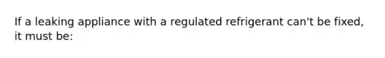 If a leaking appliance with a regulated refrigerant can't be fixed, it must be: