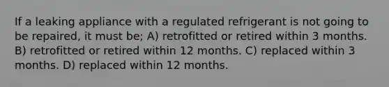 If a leaking appliance with a regulated refrigerant is not going to be repaired, it must be; A) retrofitted or retired within 3 months. B) retrofitted or retired within 12 months. C) replaced within 3 months. D) replaced within 12 months.