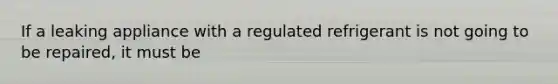 If a leaking appliance with a regulated refrigerant is not going to be repaired, it must be