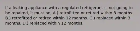 If a leaking appliance with a regulated refrigerant is not going to be repaired, it must be; A.) retrofitted or retired within 3 months. B.) retrofitted or retired within 12 months. C.) replaced within 3 months. D.) replaced within 12 months.