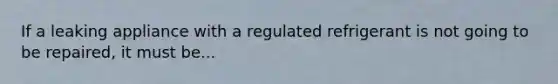 If a leaking appliance with a regulated refrigerant is not going to be repaired, it must be...
