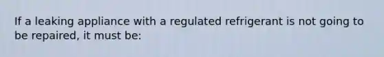 If a leaking appliance with a regulated refrigerant is not going to be repaired, it must be: